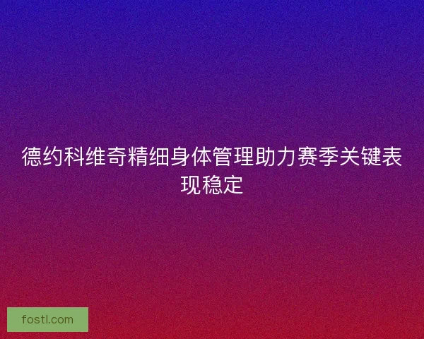 德约科维奇精细身体管理助力赛季关键表现稳定